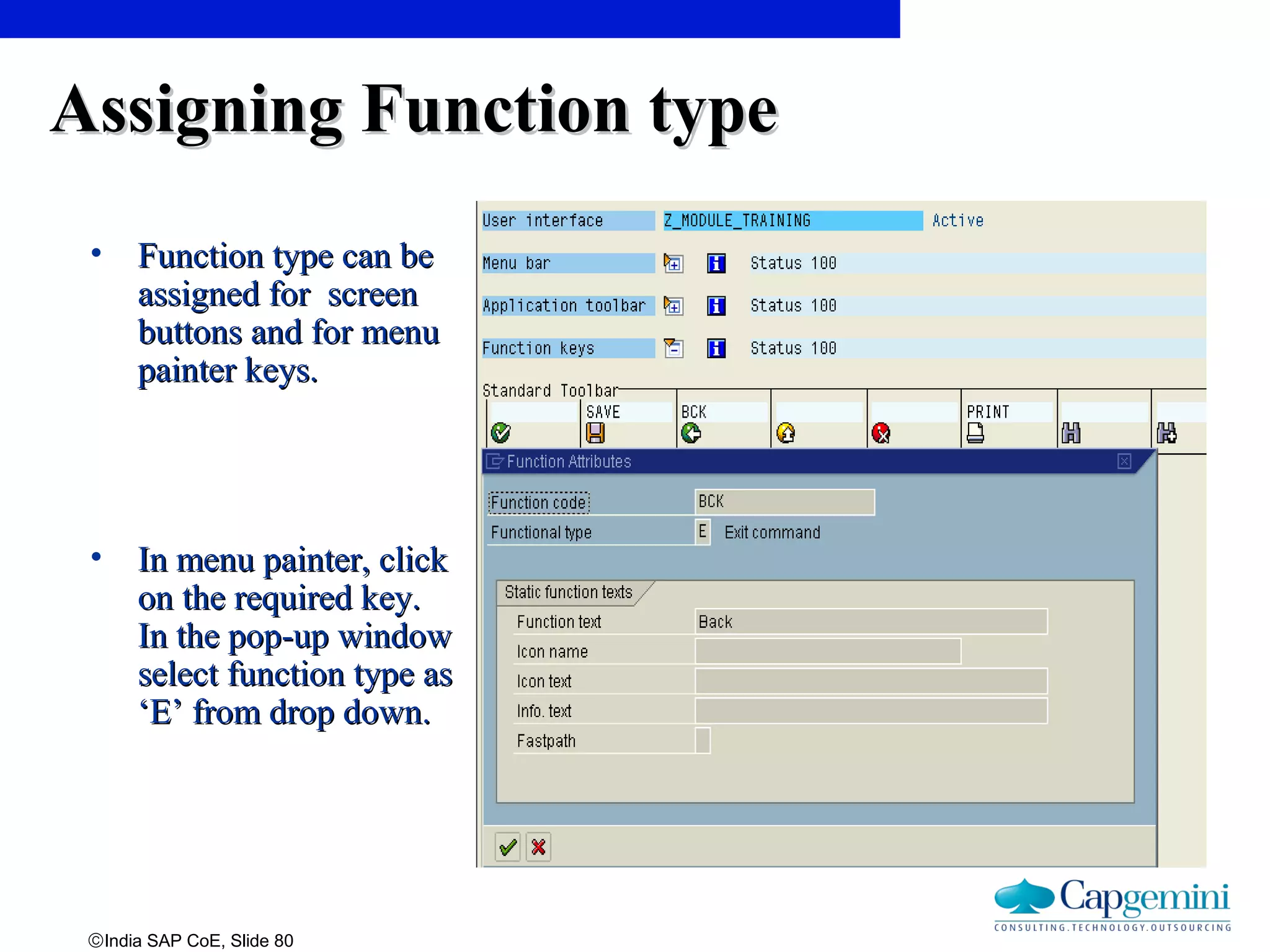 ©India SAP CoE, Slide 80
Assigning Function typeAssigning Function type
• Function type can beFunction type can be
assigned for screenassigned for screen
buttons and for menubuttons and for menu
painter keys.painter keys.
• In menu painter, clickIn menu painter, click
on the required key.on the required key.
In the pop-up windowIn the pop-up window
select function type asselect function type as
‘E’ from drop down.‘E’ from drop down.
 