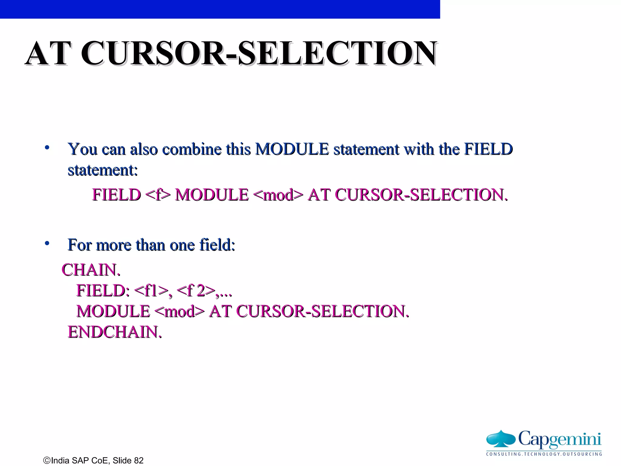 ©India SAP CoE, Slide 82
AT CURSOR-SELECTIONAT CURSOR-SELECTION
• You can also combine this MODULE statement with the FIELDYou can also combine this MODULE statement with the FIELD
statement:statement:
FIELD <f> MODULE <mod> AT CURSOR-SELECTION.FIELD <f> MODULE <mod> AT CURSOR-SELECTION.
• For more than one field:For more than one field:
CHAIN.CHAIN.
FIELD: <f1>, <f 2>,...FIELD: <f1>, <f 2>,...
MODULE <mod> AT CURSOR-SELECTION.MODULE <mod> AT CURSOR-SELECTION.
ENDCHAIN.ENDCHAIN.
 