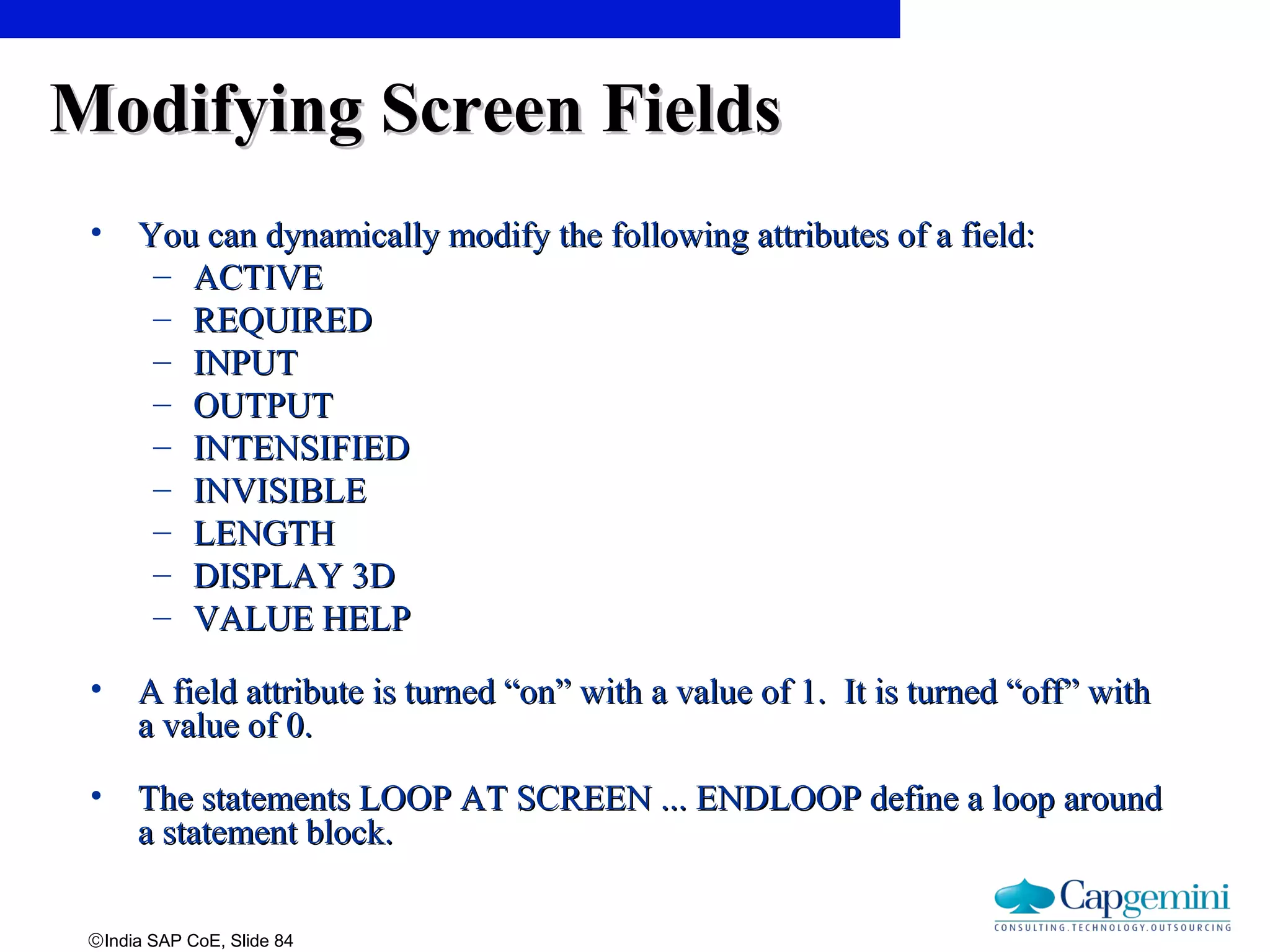 ©India SAP CoE, Slide 84
Modifying Screen FieldsModifying Screen Fields
• You can dynamically modify the following attributes of a field:You can dynamically modify the following attributes of a field:
– ACTIVEACTIVE
– REQUIREDREQUIRED
– INPUTINPUT
– OUTPUTOUTPUT
– INTENSIFIEDINTENSIFIED
– INVISIBLEINVISIBLE
– LENGTHLENGTH
– DISPLAY 3DDISPLAY 3D
– VALUE HELPVALUE HELP
• A field attribute is turned “on” with a value of 1. It is turned “off” withA field attribute is turned “on” with a value of 1. It is turned “off” with
a value of 0.a value of 0.
• The statements LOOP AT SCREEN ... ENDLOOP define a loop aroundThe statements LOOP AT SCREEN ... ENDLOOP define a loop around
a statement block.a statement block.
 