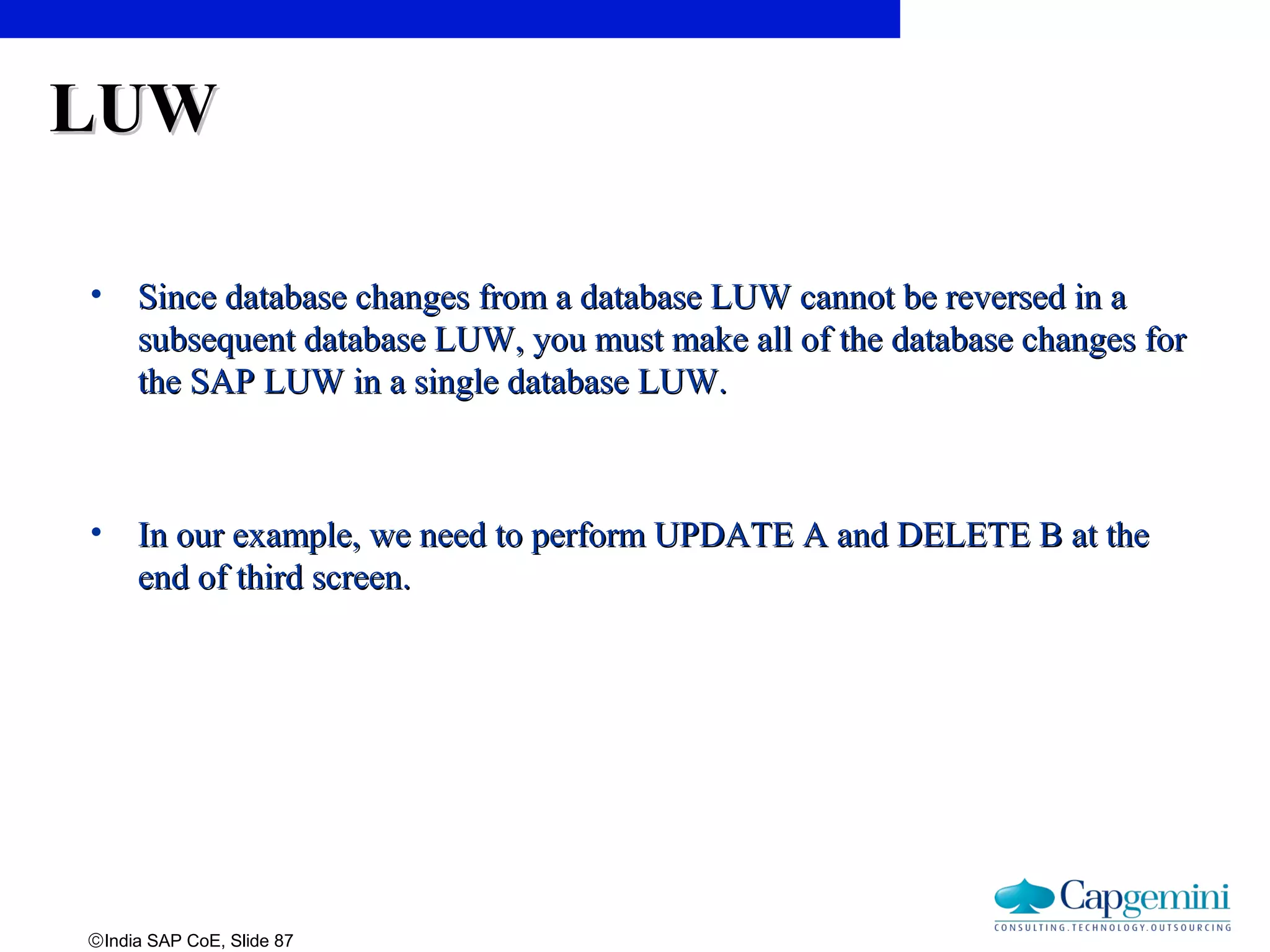 ©India SAP CoE, Slide 87
LUWLUW
• Since database changes from a database LUW cannot be reversed in aSince database changes from a database LUW cannot be reversed in a
subsequent database LUW, you must make all of the database changes forsubsequent database LUW, you must make all of the database changes for
the SAP LUW in a single database LUW.the SAP LUW in a single database LUW.
• In our example, we need to perform UPDATE A and DELETE B at theIn our example, we need to perform UPDATE A and DELETE B at the
end of third screen.end of third screen.
 