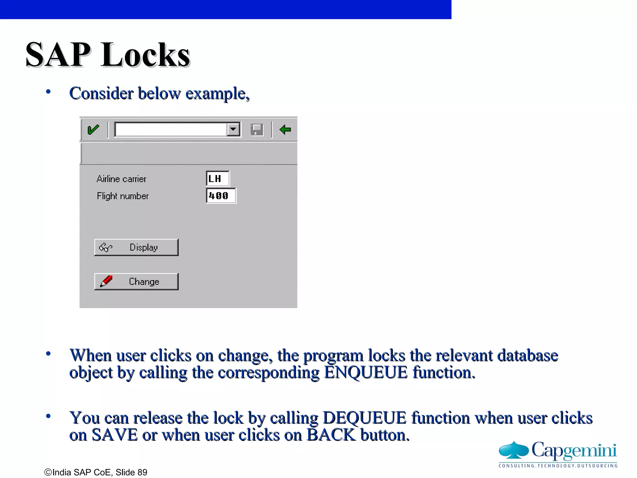 ©India SAP CoE, Slide 89
SAP LocksSAP Locks
• Consider below example,Consider below example,
• When user clicks on change, the program locks the relevant databaseWhen user clicks on change, the program locks the relevant database
object by calling the corresponding ENQUEUE function.object by calling the corresponding ENQUEUE function.
• You can release the lock by calling DEQUEUE function when user clicksYou can release the lock by calling DEQUEUE function when user clicks
on SAVE or when user clicks on BACK button.on SAVE or when user clicks on BACK button.
 