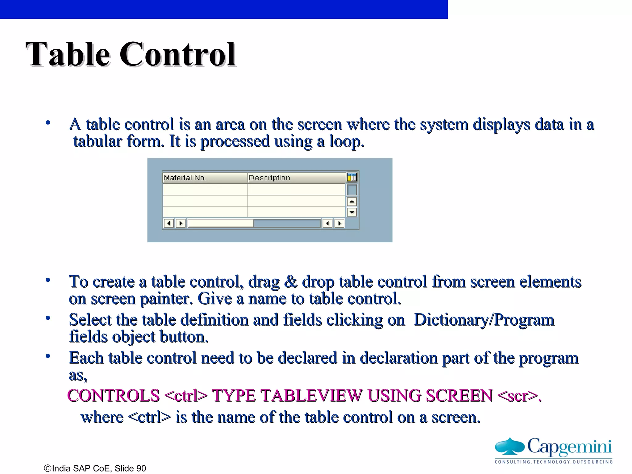 ©India SAP CoE, Slide 90
Table ControlTable Control
• A table control is an area on the screen where the system displays data in aA table control is an area on the screen where the system displays data in a
tabular form. It is processed using a loop.tabular form. It is processed using a loop.
• To create a table control, drag & drop table control from screen elementsTo create a table control, drag & drop table control from screen elements
on screen painter. Give a name to table control.on screen painter. Give a name to table control.
• Select the table definition and fields clicking on Dictionary/ProgramSelect the table definition and fields clicking on Dictionary/Program
fields object button.fields object button.
• Each table control need to be declared in declaration part of the programEach table control need to be declared in declaration part of the program
as,as,
CONTROLS <ctrl> TYPE TABLEVIEW USING SCREEN <scr>.CONTROLS <ctrl> TYPE TABLEVIEW USING SCREEN <scr>.
where <ctrl> is the name of the table control on a screen.where <ctrl> is the name of the table control on a screen.
 