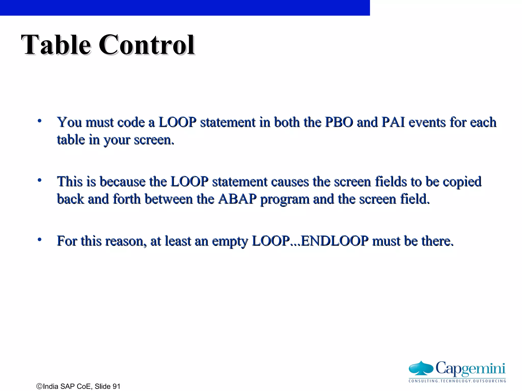 ©India SAP CoE, Slide 91
Table ControlTable Control
• YouYou mustmust code a LOOP statement in both the PBO and PAI events for eachcode a LOOP statement in both the PBO and PAI events for each
table in your screen.table in your screen.
• This is because the LOOP statement causes the screen fields to be copiedThis is because the LOOP statement causes the screen fields to be copied
back and forth between the ABAP program and the screen field.back and forth between the ABAP program and the screen field.
• For this reason, at least an empty LOOP...ENDLOOP must be there.For this reason, at least an empty LOOP...ENDLOOP must be there.
 