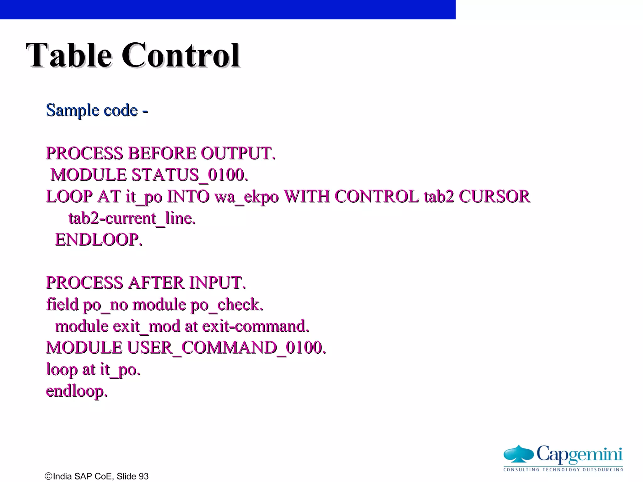 ©India SAP CoE, Slide 93
Table ControlTable Control
Sample code -Sample code -
PROCESS BEFORE OUTPUT.PROCESS BEFORE OUTPUT.
MODULE STATUS_0100.MODULE STATUS_0100.
LOOP AT it_po INTO wa_ekpo WITH CONTROL tab2 CURSORLOOP AT it_po INTO wa_ekpo WITH CONTROL tab2 CURSOR
tab2-current_line.tab2-current_line.
ENDLOOP.ENDLOOP.
PROCESS AFTER INPUT.PROCESS AFTER INPUT.
field po_no module po_check.field po_no module po_check.
module exit_mod at exit-command.module exit_mod at exit-command.
MODULE USER_COMMAND_0100.MODULE USER_COMMAND_0100.
loop at it_po.loop at it_po.
endloop.endloop.
 