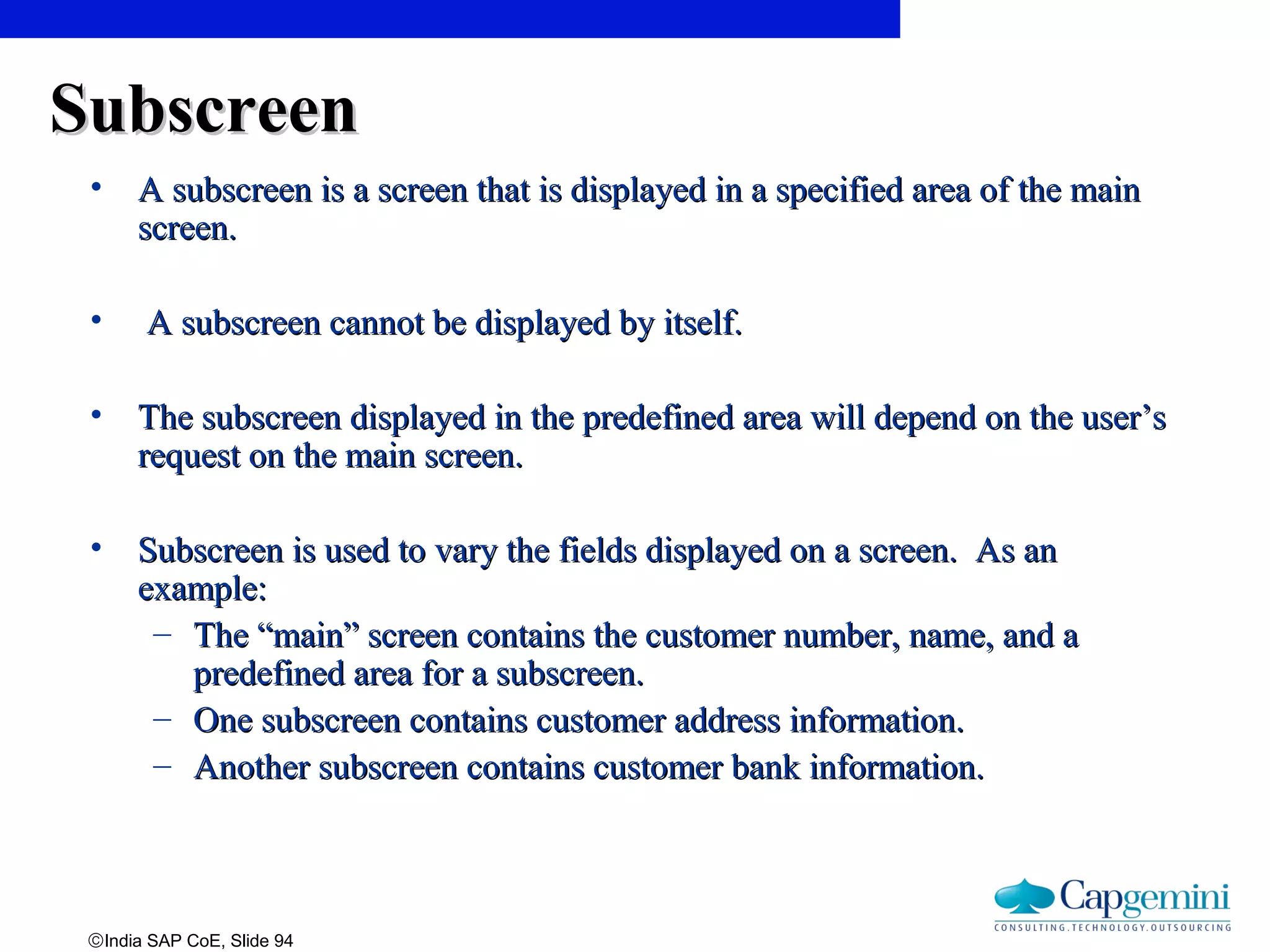 ©India SAP CoE, Slide 94
SubscreenSubscreen
• A subscreen is a screen that is displayed in a specified area of the mainA subscreen is a screen that is displayed in a specified area of the main
screen.screen.
• A subscreen cannot be displayed by itself.A subscreen cannot be displayed by itself.
• The subscreen displayed in the predefined area will depend on the user’sThe subscreen displayed in the predefined area will depend on the user’s
request on the main screen.request on the main screen.
• Subscreen is used to vary the fields displayed on a screen. As anSubscreen is used to vary the fields displayed on a screen. As an
example:example:
– The “main” screen contains the customer number, name, and aThe “main” screen contains the customer number, name, and a
predefined area for a subscreen.predefined area for a subscreen.
– One subscreen contains customer address information.One subscreen contains customer address information.
– Another subscreen contains customer bank information.Another subscreen contains customer bank information.
 