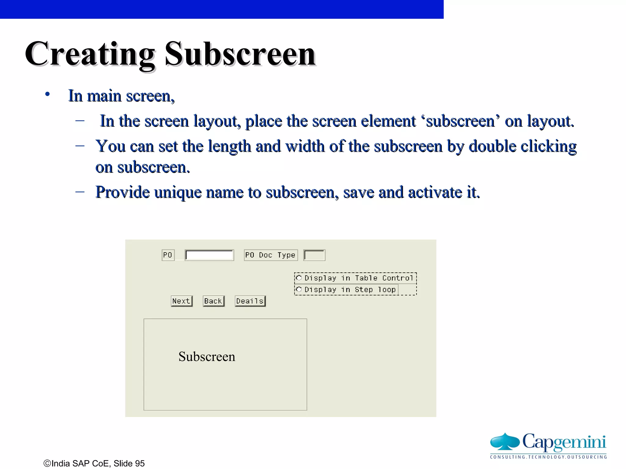 ©India SAP CoE, Slide 95
Creating SubscreenCreating Subscreen
• In main screen,In main screen,
– In the screen layout, place the screen element ‘subscreen’ on layout.In the screen layout, place the screen element ‘subscreen’ on layout.
– You can set the length and width of the subscreen by double clickingYou can set the length and width of the subscreen by double clicking
on subscreen.on subscreen.
– Provide unique name to subscreen, save and activate it.Provide unique name to subscreen, save and activate it.
Subscreen
 