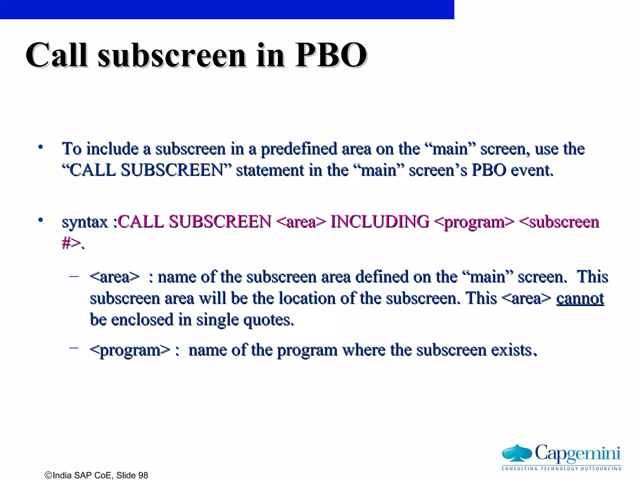 ©India SAP CoE, Slide 98
Call subscreen in PBOCall subscreen in PBO
• To include a subscreen in a predefined area on the “main” screen, use theTo include a subscreen in a predefined area on the “main” screen, use the
“CALL SUBSCREEN” statement in the “main” screen’s PBO event.“CALL SUBSCREEN” statement in the “main” screen’s PBO event.
• syntax :syntax :CALL SUBSCREEN <area> INCLUDING <program> <subscreenCALL SUBSCREEN <area> INCLUDING <program> <subscreen
#>.#>.
– <area> : name of the subscreen area defined on the “main” screen. This<area> : name of the subscreen area defined on the “main” screen. This
subscreen area will be the location of the subscreen. This <area>subscreen area will be the location of the subscreen. This <area> cannotcannot
be enclosed in single quotes.be enclosed in single quotes.
– <program> : name of the program where the subscreen exists<program> : name of the program where the subscreen exists..
 