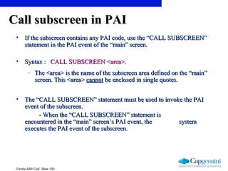 ©India SAP CoE, Slide 100
Call subscreen in PAICall subscreen in PAI
• If the subscreen contains any PAI code, use the “CALL SUBSCREEN”If the subscreen contains any PAI code, use the “CALL SUBSCREEN”
statement in the PAI event of the “main” screen.statement in the PAI event of the “main” screen.
• Syntax :Syntax : CALL SUBSCREEN <area>.CALL SUBSCREEN <area>.
– The <area> is the name of the subscreen area defined on the “main”The <area> is the name of the subscreen area defined on the “main”
screen. This <area>screen. This <area> cannotcannot be enclosed in single quotes.be enclosed in single quotes.
• The “CALL SUBSCREEN” statement must be used to invoke the PAIThe “CALL SUBSCREEN” statement must be used to invoke the PAI
event of the subscreen.event of the subscreen.
- When the “CALL SUBSCREEN” statement is- When the “CALL SUBSCREEN” statement is
encountered in the “main” screen’s PAI event, theencountered in the “main” screen’s PAI event, the systemsystem
executes the PAI event of the subscreen.executes the PAI event of the subscreen.
 