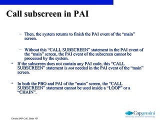 ©India SAP CoE, Slide 101
Call subscreen in PAICall subscreen in PAI
– Then, the system returns to finish the PAI event of the “main”Then, the system returns to finish the PAI event of the “main”
screen.screen.
– Without this “CALL SUBSCREEN” statement in the PAI event ofWithout this “CALL SUBSCREEN” statement in the PAI event of
the “main” screen, the PAI event of the subscreen cannot bethe “main” screen, the PAI event of the subscreen cannot be
processed by the system.processed by the system.
• If the subscreen does not contain any PAI code, this “CALLIf the subscreen does not contain any PAI code, this “CALL
SUBSCREEN” statement isSUBSCREEN” statement is notnot needed in the PAI event of the “main”needed in the PAI event of the “main”
screen.screen.
• In both the PBO and PAI of the “main” screen, the “CALLIn both the PBO and PAI of the “main” screen, the “CALL
SUBSCREEN” statement cannot be used inside a “LOOP” or aSUBSCREEN” statement cannot be used inside a “LOOP” or a
“CHAIN”.“CHAIN”.
 