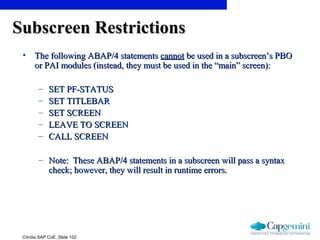 ©India SAP CoE, Slide 102
Subscreen RestrictionsSubscreen Restrictions
• The following ABAP/4 statementsThe following ABAP/4 statements cannotcannot be used in a subscreen’s PBObe used in a subscreen’s PBO
or PAI modules (instead, they must be used in the “main” screen):or PAI modules (instead, they must be used in the “main” screen):
– SET PF-STATUSSET PF-STATUS
– SET TITLEBARSET TITLEBAR
– SET SCREENSET SCREEN
– LEAVE TO SCREENLEAVE TO SCREEN
– CALL SCREENCALL SCREEN
– Note: These ABAP/4 statements in a subscreen will pass a syntaxNote: These ABAP/4 statements in a subscreen will pass a syntax
check; however, they will result in runtime errors.check; however, they will result in runtime errors.
 