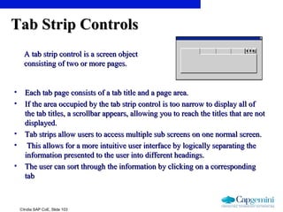 ©India SAP CoE, Slide 103
Tab Strip ControlsTab Strip Controls
• Each tab page consists of a tab title and a page area.Each tab page consists of a tab title and a page area.
• If the area occupied by the tab strip control is too narrow to display all ofIf the area occupied by the tab strip control is too narrow to display all of
the tab titles, a scrollbar appears, allowing you to reach the titles that are notthe tab titles, a scrollbar appears, allowing you to reach the titles that are not
displayed.displayed.
• Tab strips allow users to access multiple sub screens on one normal screen.Tab strips allow users to access multiple sub screens on one normal screen.
• This allows for a more intuitive user interface by logically separating theThis allows for a more intuitive user interface by logically separating the
information presented to the user into different headings.information presented to the user into different headings.
• The user can sort through the information by clicking on a correspondingThe user can sort through the information by clicking on a corresponding
tabtab
A tab strip control is a screen objectA tab strip control is a screen object
consisting of two or more pages.consisting of two or more pages.
 