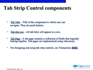 ©India SAP CoE, Slide 105
• Tab TitleTab Title – Title of the component to which user can– Title of the component to which user can
navigate. They are push buttons.navigate. They are push buttons.
• Tab title rowTab title row - All tab titles will appear in a row.- All tab titles will appear in a row.
• Tab PageTab Page - A tab page contains a collection of fields that logically- A tab page contains a collection of fields that logically
belong together. Tab pages are implemented using subscreens.belong together. Tab pages are implemented using subscreens.
• For designing and using tab strip controls, see TransactionFor designing and using tab strip controls, see Transaction BIBSBIBS ..
Tab Strip Control componentsTab Strip Control components
 