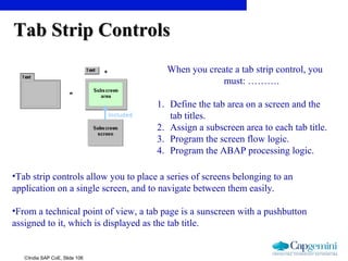 ©India SAP CoE, Slide 106
Tab Strip ControlsTab Strip Controls
•Tab strip controls allow you to place a series of screens belonging to an
application on a single screen, and to navigate between them easily.
•From a technical point of view, a tab page is a sunscreen with a pushbutton
assigned to it, which is displayed as the tab title.
When you create a tab strip control, you
must: ……….
1. Define the tab area on a screen and the
tab titles.
2. Assign a subscreen area to each tab title.
3. Program the screen flow logic.
4. Program the ABAP processing logic.
 