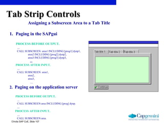 ©India SAP CoE, Slide 107
Assigning a Subscreen Area to a Tab Title
1. Paging in the SAPgui
PROCESS BEFORE OUTPUT.
...
CALL SUBSCREEN: area1 INCLUDING [prog1] dynp1,
area2 INCLUDING [prog2] dynp2,
area3 INCLUDING [prog3] dynp3,
...
PROCESS AFTER INPUT.
...
CALL SUBSCREEN: area1,
area2,
area3,
…
2. Paging on the application server
PROCESS BEFORE OUTPUT.
...
CALL SUBSCREEN area INCLUDING [prog] dynp.
...
PROCESS AFTER INPUT.
...
CALL SUBSCREEN area.
Tab Strip ControlsTab Strip Controls
 