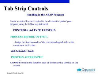 ©India SAP CoE, Slide 108
Handling in the ABAP Program
Create a control for each control in the declaration part of your
program using the following statement:
CONTROLS ctrl TYPE TABSTRIP.
PROCESS BEFORE OUTPUT.
...
Assign the function code of the corresponding tab title to the
component Activetab:
ctrl-Activetab = fcode.
PROCESS AFTER INPUT
…
Activetab contains the function code of the last active tab title on the
screen.
Tab Strip ControlsTab Strip Controls
 