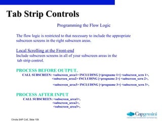 ©India SAP CoE, Slide 109
Programming the Flow Logic
The flow logic is restricted to that necessary to include the appropriate
subscreen screens in the right subscreen areas.
Local Scrolling at the Front-end
Include subscreen screens in all of your subscreen areas in the
tab strip control.
PROCESS BEFORE OUTPUT.
CALL SUBSCREEN: <subscreen_area1> INCLUDING [<progname 1>] <subscreen_scrn 1>,
<subscreen_area2> INCLUDING [<progname 2>] <subscreen_scrn 2>,
<subscreen_area3> INCLUDING [<progname 3>] <subscreen_scrn 3>,
PROCESS AFTER INPUT
CALL SUBSCREEN: <subscreen_area1>,
<subscreen_area2>,
<subscreen_area3>,
Tab Strip ControlsTab Strip Controls
 