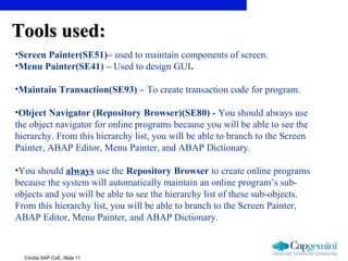 ©India SAP CoE, Slide 11
•Screen Painter(SE51)– used to maintain components of screen.
•Menu Painter(SE41) – Used to design GUI.
•Maintain Transaction(SE93) – To create transaction code for program.
•Object Navigator (Repository Browser)(SE80) - You should always use
the object navigator for online programs because you will be able to see the
hierarchy. From this hierarchy list, you will be able to branch to the Screen
Painter, ABAP Editor, Menu Painter, and ABAP Dictionary.
•You should always use the Repository Browser to create online programs
because the system will automatically maintain an online program’s sub-
objects and you will be able to see the hierarchy list of these sub-objects.
From this hierarchy list, you will be able to branch to the Screen Painter,
ABAP Editor, Menu Painter, and ABAP Dictionary.
Tools used:Tools used:
 