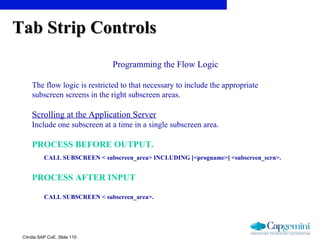 ©India SAP CoE, Slide 110
Programming the Flow Logic
The flow logic is restricted to that necessary to include the appropriate
subscreen screens in the right subscreen areas.
Scrolling at the Application Server
Include one subscreen at a time in a single subscreen area.
PROCESS BEFORE OUTPUT.
CALL SUBSCREEN < subscreen_area> INCLUDING [<progname>] <subscreen_scrn>.
PROCESS AFTER INPUT
CALL SUBSCREEN < subscreen_area>.
Tab Strip ControlsTab Strip Controls
 