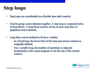 ©India SAP CoE, Slide 111
Step loopsStep loops
• Step loops are considerable less flexible than table controls.Step loops are considerable less flexible than table controls.
• Used to group screen elements together. A step loop is a repeated seriesUsed to group screen elements together. A step loop is a repeated series
of loop blocks. A loop block consists of one or more loop lines ofof loop blocks. A loop block consists of one or more loop lines of
graphical screen elements.graphical screen elements.
• Loop blocs can be defined as fixed or variable.Loop blocs can be defined as fixed or variable.
– In a fixed loop, the lower limit of the loop area always remains asIn a fixed loop, the lower limit of the loop area always remains as
originally defined.originally defined.
– For a variable loop, the number of repetitions is adjustedFor a variable loop, the number of repetitions is adjusted
dynamically in the screen program to suit the size of the currentdynamically in the screen program to suit the size of the current
window.window.
 