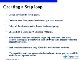 ©India SAP CoE, Slide 112
Creating a Step loopCreating a Step loop
• Open a screen in the layout editor.Open a screen in the layout editor.
• In one or more lines, create the elements you want to repeat.In one or more lines, create the elements you want to repeat.
• Select all the elements on the desired line(s) as a group.Select all the elements on the desired line(s) as a group.
• Choose EditChoose Edit GroupingGrouping  Step loopStep loop Define.Define.
• Your element lines now make up a single step loop block. The blockYour element lines now make up a single step loop block. The block
includes the original elements with their attributes and a predefined numberincludes the original elements with their attributes and a predefined number
of repetition blocks.of repetition blocks.
• Each repetition contains a copy of the first block without attributes.Each repetition contains a copy of the first block without attributes.
• The repetition blocks are consecutively numbered, so that you can establishThe repetition blocks are consecutively numbered, so that you can establish
a reference to a particular line.a reference to a particular line.
 