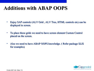 ©India SAP CoE, Slide 115
Additions with ABAP OOPSAdditions with ABAP OOPS
• Enjoy SAP controls (ALV Grid , ALV Tree, HTML controls etc) can beEnjoy SAP controls (ALV Grid , ALV Tree, HTML controls etc) can be
displayed in screen.displayed in screen.
• To place these grids we need to have screen element Custom ControlTo place these grids we need to have screen element Custom Control
placed on the screen.placed on the screen.
• Also we need to have ABAP OOPS knowledge. ( Refer package SLISAlso we need to have ABAP OOPS knowledge. ( Refer package SLIS
for examples)for examples)
 