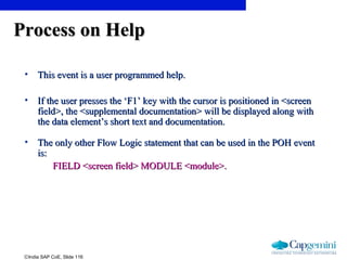 ©India SAP CoE, Slide 116
Process on HelpProcess on Help
• This event is a user programmed help.This event is a user programmed help.
• If the user presses the ‘F1’ key with the cursor is positioned in <screenIf the user presses the ‘F1’ key with the cursor is positioned in <screen
field>, the <supplemental documentation> will be displayed along withfield>, the <supplemental documentation> will be displayed along with
the data element’s short text and documentation.the data element’s short text and documentation.
• The only other Flow Logic statement that can be used in the POH eventThe only other Flow Logic statement that can be used in the POH event
is:is:
FIELD <screen field> MODULE <module>.FIELD <screen field> MODULE <module>.
 