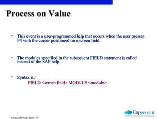 ©India SAP CoE, Slide 117
Process on ValueProcess on Value
• This event is a user-programmed help that occurs when the user pressesThis event is a user-programmed help that occurs when the user presses
F4 with the cursor positioned on a screen field.F4 with the cursor positioned on a screen field.
• The modules specified in the subsequent FIELD statement is calledThe modules specified in the subsequent FIELD statement is called
instead of the SAP help.instead of the SAP help.
• Syntax is:Syntax is:
FIELD <screen field> MODULE <module>.FIELD <screen field> MODULE <module>.
 