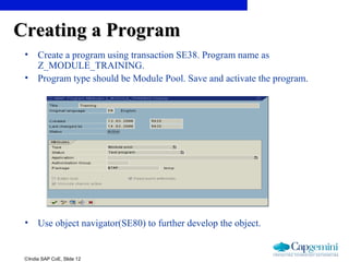 ©India SAP CoE, Slide 12
Creating a ProgramCreating a Program
• Create a program using transaction SE38. Program name as
Z_MODULE_TRAINING.
• Program type should be Module Pool. Save and activate the program.
• Use object navigator(SE80) to further develop the object.
 