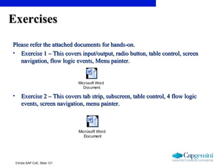 ©India SAP CoE, Slide 121
ExercisesExercises
Please refer the attached documents for hands-on.Please refer the attached documents for hands-on.
• Exercise 1 – This covers input/output, radio button, table control, screenExercise 1 – This covers input/output, radio button, table control, screen
navigation, flow logic events, Menu painter.navigation, flow logic events, Menu painter.
• Exercise 2 – This covers tab strip, subscreen, table control, 4 flow logicExercise 2 – This covers tab strip, subscreen, table control, 4 flow logic
events, screen navigation, menu painter.events, screen navigation, menu painter.
Microsoft Word
Document
Microsoft Word
Document
 