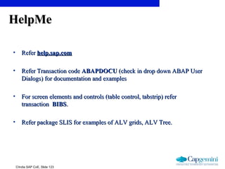 ©India SAP CoE, Slide 123
HelpMeHelpMe
• ReferRefer help.sap.comhelp.sap.com
• Refer Transaction codeRefer Transaction code ABAPDOCUABAPDOCU (check in drop down ABAP User(check in drop down ABAP User
Dialogs) for documentation and examplesDialogs) for documentation and examples
• For screen elements and controls (table control, tabstrip) referFor screen elements and controls (table control, tabstrip) refer
transactiontransaction BIBSBIBS..
• Refer package SLIS for examples of ALV grids, ALV Tree.Refer package SLIS for examples of ALV grids, ALV Tree.
 