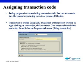 ©India SAP CoE, Slide 14
Assigning transaction codeAssigning transaction code
• Dialog program is executed using transaction code. We can not executeDialog program is executed using transaction code. We can not execute
this like normal report using execute or pressing F8 button.this like normal report using execute or pressing F8 button.
• Transaction is created using SE93 transaction or from object browser byTransaction is created using SE93 transaction or from object browser by
right clicking on transaction, click on create. Give name and descriptionright clicking on transaction, click on create. Give name and description
and select the radio button Program and screen (dialog transaction)and select the radio button Program and screen (dialog transaction)
 