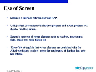 ©India SAP CoE, Slide 15
Use of ScreenUse of Screen
• Screen is a interface between user and SAP.Screen is a interface between user and SAP.
• Using screen user can provide input to program and in turn program willUsing screen user can provide input to program and in turn program will
display result on screen.display result on screen.
• Screen is made up of screen elements such as text box, input/outputScreen is made up of screen elements such as text box, input/output
field, check box, radio button etc.field, check box, radio button etc.
• One of the strength is that screen elements are combined with theOne of the strength is that screen elements are combined with the
ABAP dictionary to allow check the consistency of the data that userABAP dictionary to allow check the consistency of the data that user
has entered.has entered.
 
