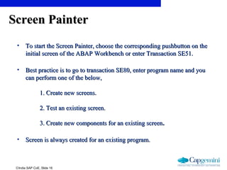 ©India SAP CoE, Slide 16
Screen PainterScreen Painter
• To start the Screen Painter, choose the corresponding pushbutton on theTo start the Screen Painter, choose the corresponding pushbutton on the
initial screen of the ABAP Workbench or enter Transaction SE51.initial screen of the ABAP Workbench or enter Transaction SE51.
• Best practice is to go to transaction SE80, enter program name and youBest practice is to go to transaction SE80, enter program name and you
can perform one of the below,can perform one of the below,
1. Create new screens.1. Create new screens.
2. Test an existing screen.2. Test an existing screen.
3. Create new components for an existing screen3. Create new components for an existing screen..
• Screen is always created for an existing program.Screen is always created for an existing program.
 