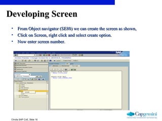 ©India SAP CoE, Slide 18
Developing ScreenDeveloping Screen
• From Object navigator (SE80) we can create the screen as shown,From Object navigator (SE80) we can create the screen as shown,
• Click on Screen, right click and select create option.Click on Screen, right click and select create option.
• Now enter screen number.Now enter screen number.
 
