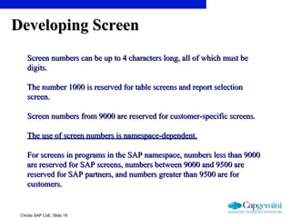 ©India SAP CoE, Slide 19
Developing ScreenDeveloping Screen
Screen numbers can be up to 4 characters long, all of which must beScreen numbers can be up to 4 characters long, all of which must be
digits.digits.
The number 1000 is reserved for table screens and report selectionThe number 1000 is reserved for table screens and report selection
screen.screen.
Screen numbers from 9000 are reserved for customer-specific screens.Screen numbers from 9000 are reserved for customer-specific screens.
The use of screen numbers is namespace-dependent.The use of screen numbers is namespace-dependent.
For screens in programs in the SAP namespace, numbers less than 9000For screens in programs in the SAP namespace, numbers less than 9000
are reserved for SAP screens, numbers between 9000 and 9500 areare reserved for SAP screens, numbers between 9000 and 9500 are
reserved for SAP partners, and numbers greater than 9500 are forreserved for SAP partners, and numbers greater than 9500 are for
customers.customers.
 