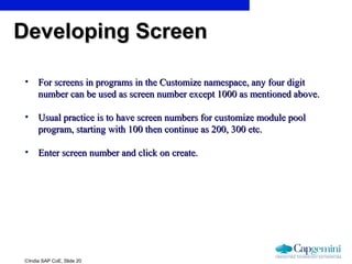 ©India SAP CoE, Slide 20
• For screens in programs in the Customize namespace, any four digitFor screens in programs in the Customize namespace, any four digit
number can be used as screen number except 1000 as mentioned above.number can be used as screen number except 1000 as mentioned above.
• Usual practice is to have screen numbers for customize module poolUsual practice is to have screen numbers for customize module pool
program, starting with 100 then continue as 200, 300 etc.program, starting with 100 then continue as 200, 300 etc.
• Enter screen number and click on create.Enter screen number and click on create.
Developing ScreenDeveloping Screen
 