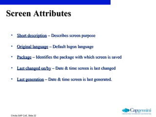 ©India SAP CoE, Slide 22
Screen AttributesScreen Attributes
• Short descriptionShort description – Describes screen purpose– Describes screen purpose
• Original languageOriginal language – Default logon language– Default logon language
• PackagePackage – Identifies the package with which screen is saved– Identifies the package with which screen is saved
• Last changed on/byLast changed on/by – Date & time screen is last changed– Date & time screen is last changed
• Last generationLast generation – Date & time screen is last generated.– Date & time screen is last generated.
 