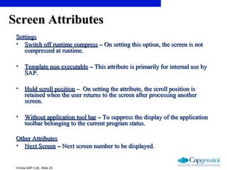 ©India SAP CoE, Slide 24
Screen AttributesScreen Attributes
SettingsSettings
• Switch off runtime compressSwitch off runtime compress –– On setting this option, the screen is notOn setting this option, the screen is not
compressed at runtime.compressed at runtime.
• Template non executableTemplate non executable –– This attribute is primarily for internal use byThis attribute is primarily for internal use by
SAP.SAP.
• Hold scroll positionHold scroll position – On setting the attribute, the scroll position is– On setting the attribute, the scroll position is
retained when the user returns to the screen after processing anotherretained when the user returns to the screen after processing another
screen.screen.
• Without application tool barWithout application tool bar –– To suppress the display of the applicationTo suppress the display of the application
toolbar belonging to the current program status.toolbar belonging to the current program status.
Other AttributesOther Attributes
• Next ScreenNext Screen –– Next screen number to be displayed.Next screen number to be displayed.
 