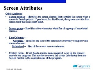 ©India SAP CoE, Slide 25
Screen AttributesScreen Attributes
Other AttributesOther Attributes
• Cursor positionCursor position –– Identifies the screen element that contains the cursor when aIdentifies the screen element that contains the cursor when a
screen is first displayed. If you leave this field blank, the system uses the firstscreen is first displayed. If you leave this field blank, the system uses the first
screen field that can accept input.screen field that can accept input.
• Screen groupScreen group –– Specifies a four-character identifier of a group of associatedSpecifies a four-character identifier of a group of associated
screens.screens.
• Line/ColumnsLine/Columns ––
OccupiedOccupied –– Specifies the size of the screen area currently occupied withSpecifies the size of the screen area currently occupied with
screen elementsscreen elements
MaintainedMaintained –– Size of the screen in rows/columns.Size of the screen in rows/columns.
• Context menuContext menu – It will hold a routine name required to set up the context– It will hold a routine name required to set up the context
menu in the program. This routine connects the screen (elements) from themenu in the program. This routine connects the screen (elements) from the
Screen Painter to the context menu of the program.Screen Painter to the context menu of the program.
 