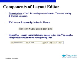 ©India SAP CoE, Slide 28
Components of Layout EditorComponents of Layout Editor
• Element paletteElement palette – Used for creating screen elements. These can be drag– Used for creating screen elements. These can be drag
& dropped on screen.& dropped on screen.
• Work AreaWork Area –– Screen design is done in this area.Screen design is done in this area.
• Element barElement bar – screen element attributes appear in this line. You can also– screen element attributes appear in this line. You can also
change these attributes in the corresponding field.change these attributes in the corresponding field.
 
