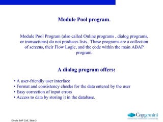 ©India SAP CoE, Slide 3
Module Pool program.
Module Pool Program (also called Online programs , dialog programs,
or transactions) do not produces lists. These programs are a collection
of screens, their Flow Logic, and the code within the main ABAP
program.
A dialog program offers:
• A user-friendly user interface
• Format and consistency checks for the data entered by the user
• Easy correction of input errors
• Access to data by storing it in the database.
 