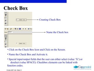 ©India SAP CoE, Slide 31
• Click on the Check Box Icon and Click on the Screen.
• Name the Check Box and Activate it.
• Special input/output fields that the user can either select (value ‘X’) or
deselect (value SPACE). Checkbox elements can be linked with
function codes.
Creating Check Box
Check BoxCheck Box
Name the Check box
 