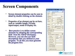 ©India SAP CoE, Slide 32
Screen ComponentsScreen Components
• Screen element properties can be seen inScreen element properties can be seen in
detail by double clicking on the element.detail by double clicking on the element.
• Properties of an element can be set here,Properties of an element can be set here,
such as variable length, F4 help,such as variable length, F4 help,
input/output, mode of display etc.input/output, mode of display etc.
• Best practice is to define screenBest practice is to define screen
elements by adopting the correspondingelements by adopting the corresponding
field from the ABAP Dictionary.field from the ABAP Dictionary.
However, you can also use fieldHowever, you can also use field
descriptions that you defined in yourdescriptions that you defined in your
program. To do this you must generateprogram. To do this you must generate
the program first.the program first.
 