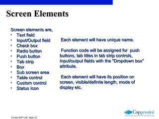 ©India SAP CoE, Slide 33
Screen ElementsScreen Elements
Screen elements are,Screen elements are,
• Text fieldText field
• Input/Output fieldInput/Output field
• Check boxCheck box
• Radio buttonRadio button
• Push buttonPush button
• Tab stripTab strip
• BoxBox
• Sub screen areaSub screen area
• Table controlTable control
• Custom controlCustom control
• Status IconStatus Icon
Each element will have unique name.Each element will have unique name.
Function code will be assigned for pushFunction code will be assigned for push
buttons, tab titles in tab strip controls,buttons, tab titles in tab strip controls,
Input/output fields with the "Dropdown box"Input/output fields with the "Dropdown box"
attribute.attribute.
Each element will have its position onEach element will have its position on
screen, visible/definite length, mode ofscreen, visible/definite length, mode of
display etc.display etc.
 