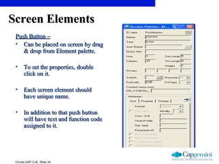 ©India SAP CoE, Slide 34
Screen ElementsScreen Elements
Push Button –Push Button –
• Can be placed on screen by dragCan be placed on screen by drag
& drop from Element palette.& drop from Element palette.
• To set the properties, doubleTo set the properties, double
click on it.click on it.
• Each screen element shouldEach screen element should
have unique name.have unique name.
• In addition to that push buttonIn addition to that push button
will have text and function codewill have text and function code
assigned to it.assigned to it.
 