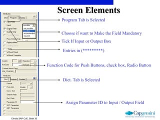 ©India SAP CoE, Slide 35
Function Code for Push Buttons, check box, Radio Button
Assign Parameter ID to Input / Output Field
Dict. Tab is Selected
Program Tab is Selected
Tick If Input or Output Box
Entries in (*********)
Choose if want to Make the Field Mandatory
Screen ElementsScreen Elements
 