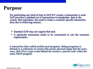 ©India SAP CoE, Slide 4
PurposePurpose
For performing any kind of task in SAP R/3 system, a transaction is used.For performing any kind of task in SAP R/3 system, a transaction is used.
SAP provides a standard set of transactions to manipulate data in theSAP provides a standard set of transactions to manipulate data in the
system. But sometimes, the need to create a customer specific transactionsystem. But sometimes, the need to create a customer specific transaction
arise due to following reasons :arise due to following reasons :
 Standard SAP may not support that task.Standard SAP may not support that task.
 A particular transaction needs to be customized to suit the customerA particular transaction needs to be customized to suit the customer
requirements .requirements .
A transaction (also called module pool programs, dialog programs) isA transaction (also called module pool programs, dialog programs) is
defined as a collection of screens (the actual, physical image that the usersdefined as a collection of screens (the actual, physical image that the users
sees), their Flow Logic (code behind the screens ), and the code within thesees), their Flow Logic (code behind the screens ), and the code within the
main ABAP program.main ABAP program.
 
