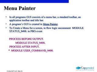 ©India SAP CoE, Slide 40
Menu PainterMenu Painter
• In all programs GUI consists of a menu bar, a standard toolbar, anIn all programs GUI consists of a menu bar, a standard toolbar, an
application toolbar and title bar.application toolbar and title bar.
• A program’s GUI is created inA program’s GUI is created in Menu PainterMenu Painter..
• To Create a Menu for a screen, in flow logic uncomment MODULETo Create a Menu for a screen, in flow logic uncomment MODULE
STATUS_0400. in PBO eventSTATUS_0400. in PBO event
PROCESS BEFORE OUTPUT.PROCESS BEFORE OUTPUT.
MODULE STATUS_0400.MODULE STATUS_0400.
PROCESS AFTER INPUT.PROCESS AFTER INPUT.
* MODULE USER_COMMAND_0400.* MODULE USER_COMMAND_0400.
 