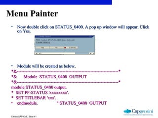 ©India SAP CoE, Slide 41
Menu PainterMenu Painter
• Now double click onNow double click on STATUS_0400. A pop up window will appear. ClickSTATUS_0400. A pop up window will appear. Click
on Yes.on Yes.
• Module will be created as below,Module will be created as below,
*&---------------------------------------------------------------------**&---------------------------------------------------------------------*
*& Module STATUS_0400 OUTPUT*& Module STATUS_0400 OUTPUT
*&---------------------------------------------------------------------**&---------------------------------------------------------------------*
module STATUS_0400 output.module STATUS_0400 output.
* SET PF-STATUS 'xxxxxxxx'.* SET PF-STATUS 'xxxxxxxx'.
* SET TITLEBAR 'xxx'.* SET TITLEBAR 'xxx'.
• endmodule. " STATUS_0400 OUTPUTendmodule. " STATUS_0400 OUTPUT
 