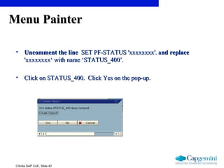 ©India SAP CoE, Slide 42
Menu PainterMenu Painter
• Uncomment the lineUncomment the line SET PF-STATUS 'xxxxxxxx'. aSET PF-STATUS 'xxxxxxxx'. and replacend replace
'xxxxxxxx‘ with name ‘STATUS_400’.'xxxxxxxx‘ with name ‘STATUS_400’.
• Click on STATUS_400. Click Yes on the pop-up.Click on STATUS_400. Click Yes on the pop-up.
 